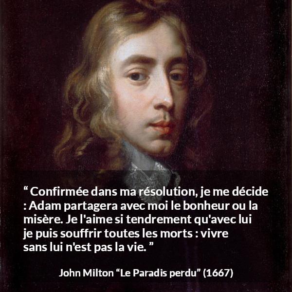 Citation de John Milton sur l'amour tirée du Paradis perdu - Confirmée dans ma résolution, je me décide : Adam partagera avec moi le bonheur ou la misère. Je l'aime si tendrement qu'avec lui je puis souffrir toutes les morts : vivre sans lui n'est pas la vie.