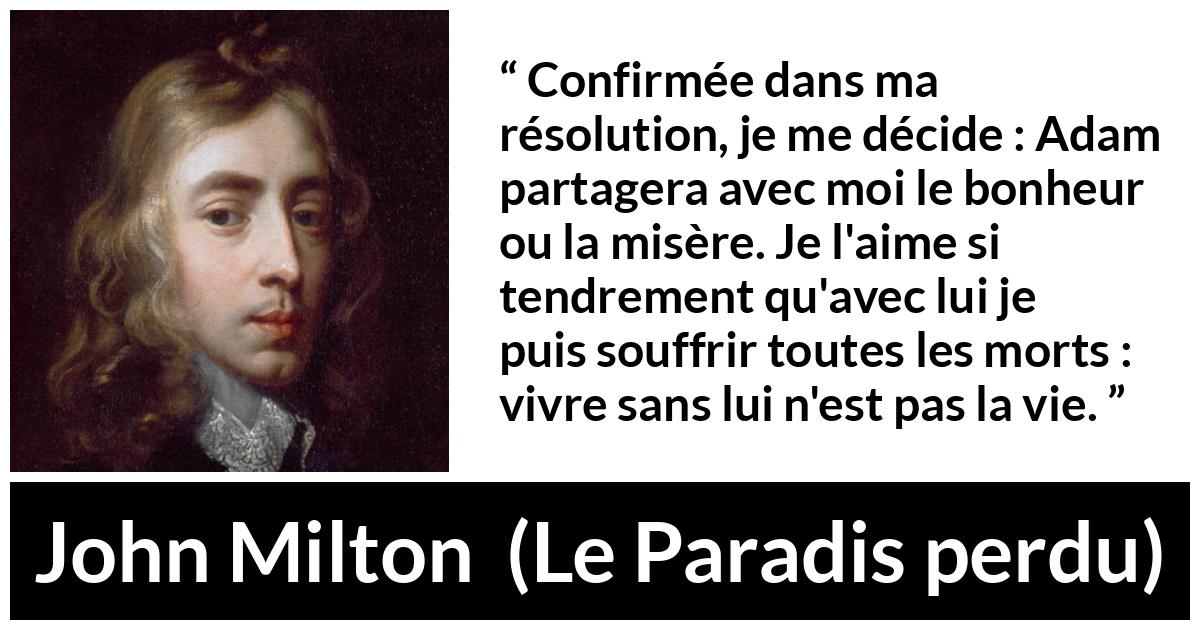Citation de John Milton sur l'amour tirée du Paradis perdu - Confirmée dans ma résolution, je me décide : Adam partagera avec moi le bonheur ou la misère. Je l'aime si tendrement qu'avec lui je puis souffrir toutes les morts : vivre sans lui n'est pas la vie.