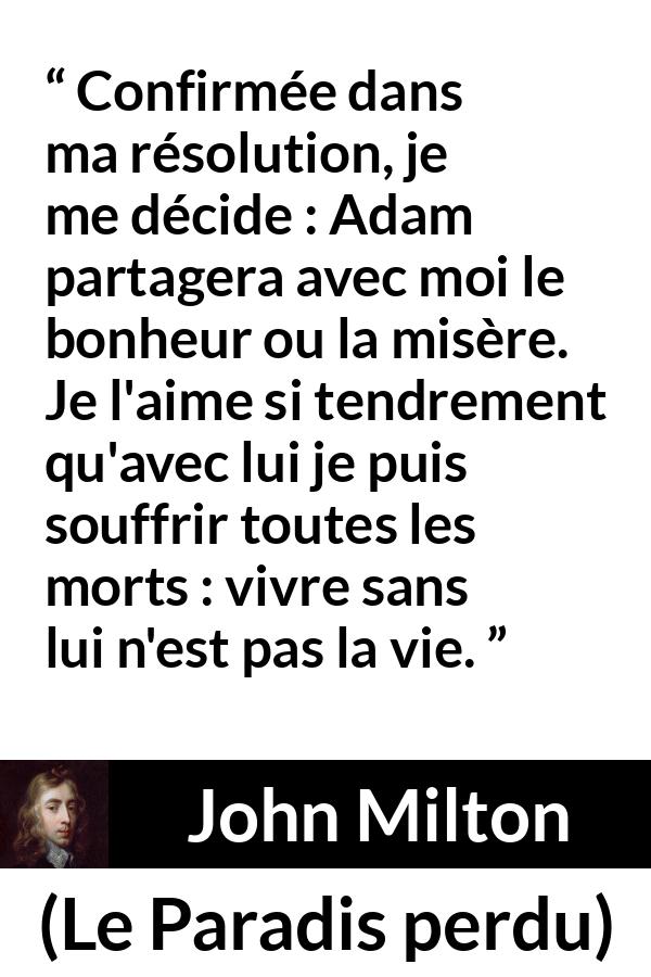 Citation de John Milton sur l'amour tirée du Paradis perdu - Confirmée dans ma résolution, je me décide : Adam partagera avec moi le bonheur ou la misère. Je l'aime si tendrement qu'avec lui je puis souffrir toutes les morts : vivre sans lui n'est pas la vie.