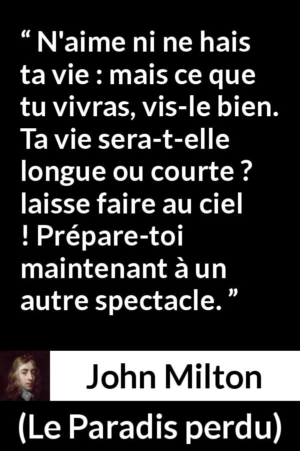 Citation de John Milton sur l'haine tirée du Paradis perdu - N'aime ni ne hais ta vie : mais ce que tu vivras, vis-le bien. Ta vie sera-t-elle longue ou courte ? laisse faire au ciel ! Prépare-toi maintenant à un autre spectacle.