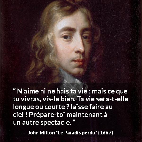 Citation de John Milton sur l'haine tirée du Paradis perdu - N'aime ni ne hais ta vie : mais ce que tu vivras, vis-le bien. Ta vie sera-t-elle longue ou courte ? laisse faire au ciel ! Prépare-toi maintenant à un autre spectacle.