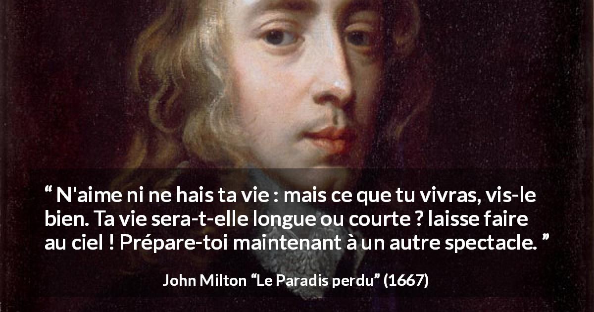 Citation de John Milton sur l'haine tirée du Paradis perdu - N'aime ni ne hais ta vie : mais ce que tu vivras, vis-le bien. Ta vie sera-t-elle longue ou courte ? laisse faire au ciel ! Prépare-toi maintenant à un autre spectacle.