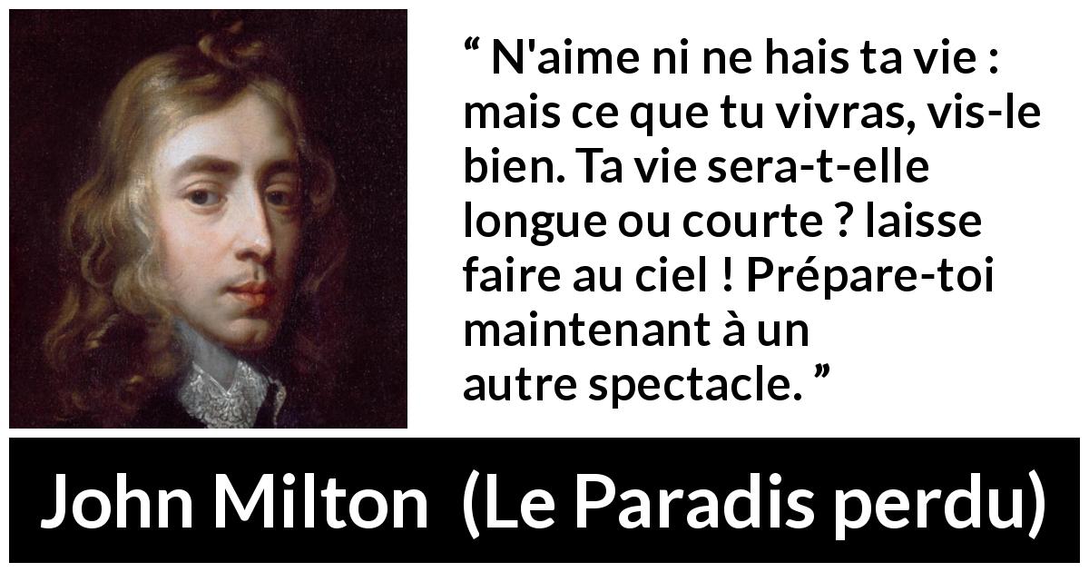 Citation de John Milton sur l'haine tirée du Paradis perdu - N'aime ni ne hais ta vie : mais ce que tu vivras, vis-le bien. Ta vie sera-t-elle longue ou courte ? laisse faire au ciel ! Prépare-toi maintenant à un autre spectacle.