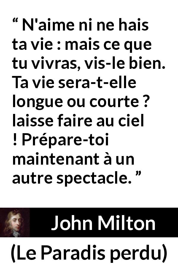 Citation de John Milton sur l'haine tirée du Paradis perdu - N'aime ni ne hais ta vie : mais ce que tu vivras, vis-le bien. Ta vie sera-t-elle longue ou courte ? laisse faire au ciel ! Prépare-toi maintenant à un autre spectacle.