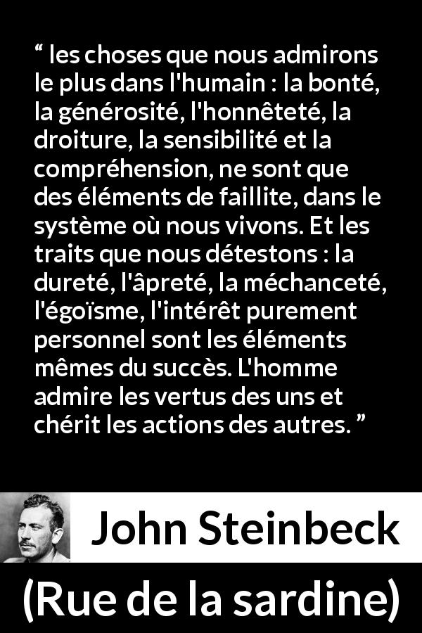 Citation de John Steinbeck sur l'échec tirée de Rue de la sardine - les choses que nous admirons le plus dans l'humain : la bonté, la générosité, l'honnêteté, la droiture, la sensibilité et la compréhension, ne sont que des éléments de faillite, dans le système où nous vivons. Et les traits que nous détestons : la dureté, l'âpreté, la méchanceté, l'égoïsme, l'intérêt purement personnel sont les éléments mêmes du succès. L'homme admire les vertus des uns et chérit les actions des autres.