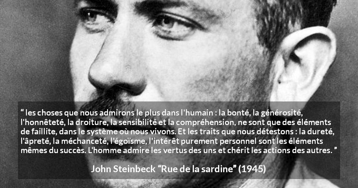 Citation de John Steinbeck sur l'échec tirée de Rue de la sardine - les choses que nous admirons le plus dans l'humain : la bonté, la générosité, l'honnêteté, la droiture, la sensibilité et la compréhension, ne sont que des éléments de faillite, dans le système où nous vivons. Et les traits que nous détestons : la dureté, l'âpreté, la méchanceté, l'égoïsme, l'intérêt purement personnel sont les éléments mêmes du succès. L'homme admire les vertus des uns et chérit les actions des autres.
