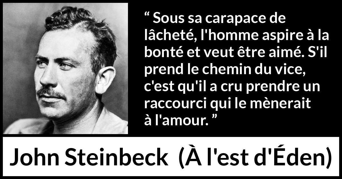Citation de John Steinbeck sur l'amour tirée de À l'est d'Éden - Sous sa carapace de lâcheté, l'homme aspire à la bonté et veut être aimé. S'il prend le chemin du vice, c'est qu'il a cru prendre un raccourci qui le mènerait à l'amour.
