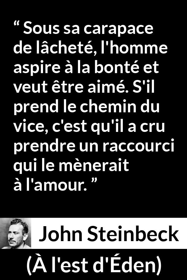 Citation de John Steinbeck sur l'amour tirée de À l'est d'Éden - Sous sa carapace de lâcheté, l'homme aspire à la bonté et veut être aimé. S'il prend le chemin du vice, c'est qu'il a cru prendre un raccourci qui le mènerait à l'amour.