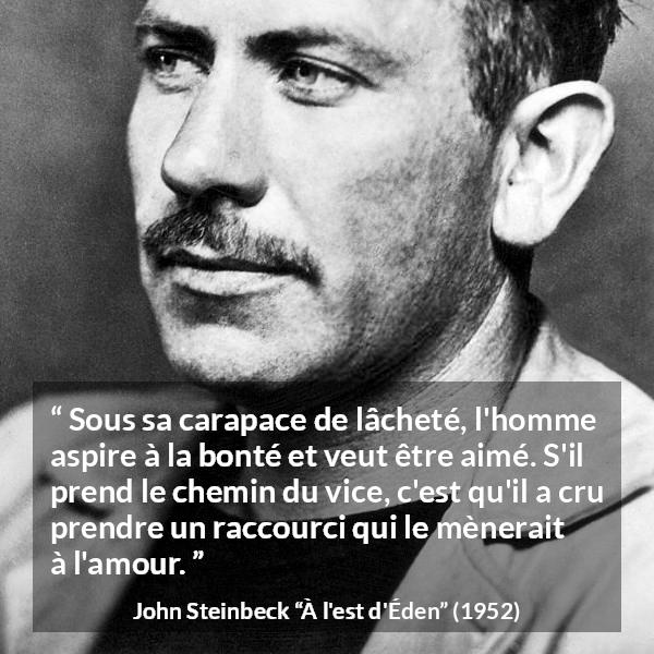 Citation de John Steinbeck sur l'amour tirée de À l'est d'Éden - Sous sa carapace de lâcheté, l'homme aspire à la bonté et veut être aimé. S'il prend le chemin du vice, c'est qu'il a cru prendre un raccourci qui le mènerait à l'amour.