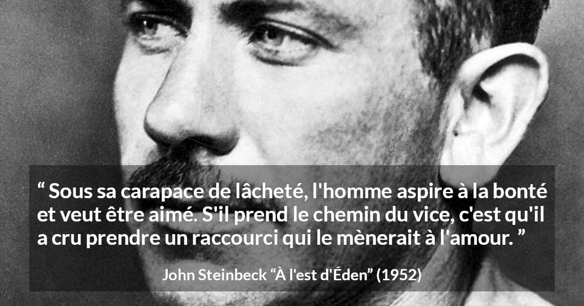 Citation de John Steinbeck sur l'amour tirée de À l'est d'Éden - Sous sa carapace de lâcheté, l'homme aspire à la bonté et veut être aimé. S'il prend le chemin du vice, c'est qu'il a cru prendre un raccourci qui le mènerait à l'amour.