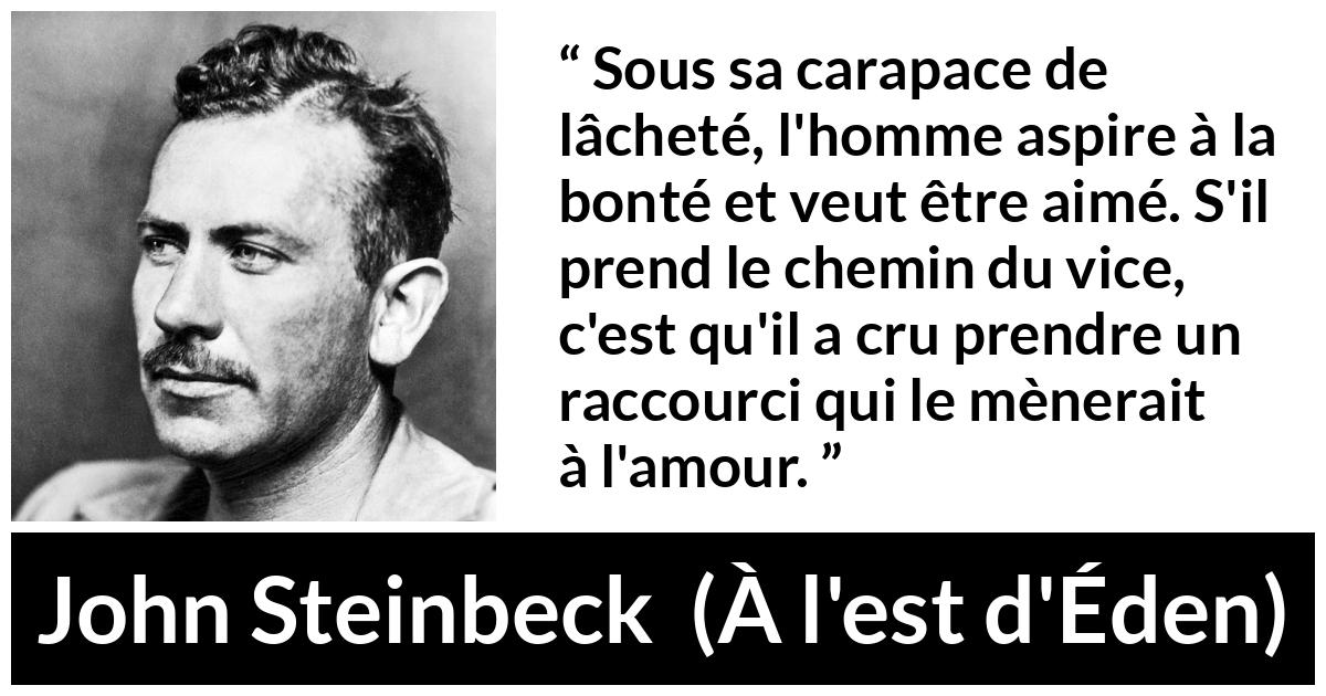 Citation de John Steinbeck sur l'amour tirée de À l'est d'Éden - Sous sa carapace de lâcheté, l'homme aspire à la bonté et veut être aimé. S'il prend le chemin du vice, c'est qu'il a cru prendre un raccourci qui le mènerait à l'amour.