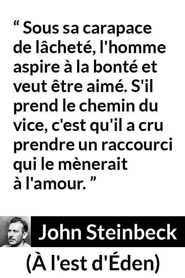 Citation de John Steinbeck sur l'amour tirée de À l'est d'Éden - Sous sa carapace de lâcheté, l'homme aspire à la bonté et veut être aimé. S'il prend le chemin du vice, c'est qu'il a cru prendre un raccourci qui le mènerait à l'amour.