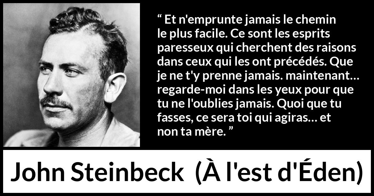 Citation de John Steinbeck sur l'excuse tirée de À l'est d'Éden - Et n'emprunte jamais le chemin le plus facile. Ce sont les esprits paresseux qui cherchent des raisons dans ceux qui les ont précédés. Que je ne t'y prenne jamais. maintenant… regarde-moi dans les yeux pour que tu ne l'oublies jamais. Quoi que tu fasses, ce sera toi qui agiras… et non ta mère.