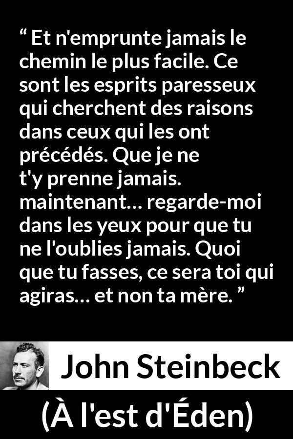 Citation de John Steinbeck sur l'excuse tirée de À l'est d'Éden - Et n'emprunte jamais le chemin le plus facile. Ce sont les esprits paresseux qui cherchent des raisons dans ceux qui les ont précédés. Que je ne t'y prenne jamais. maintenant… regarde-moi dans les yeux pour que tu ne l'oublies jamais. Quoi que tu fasses, ce sera toi qui agiras… et non ta mère.