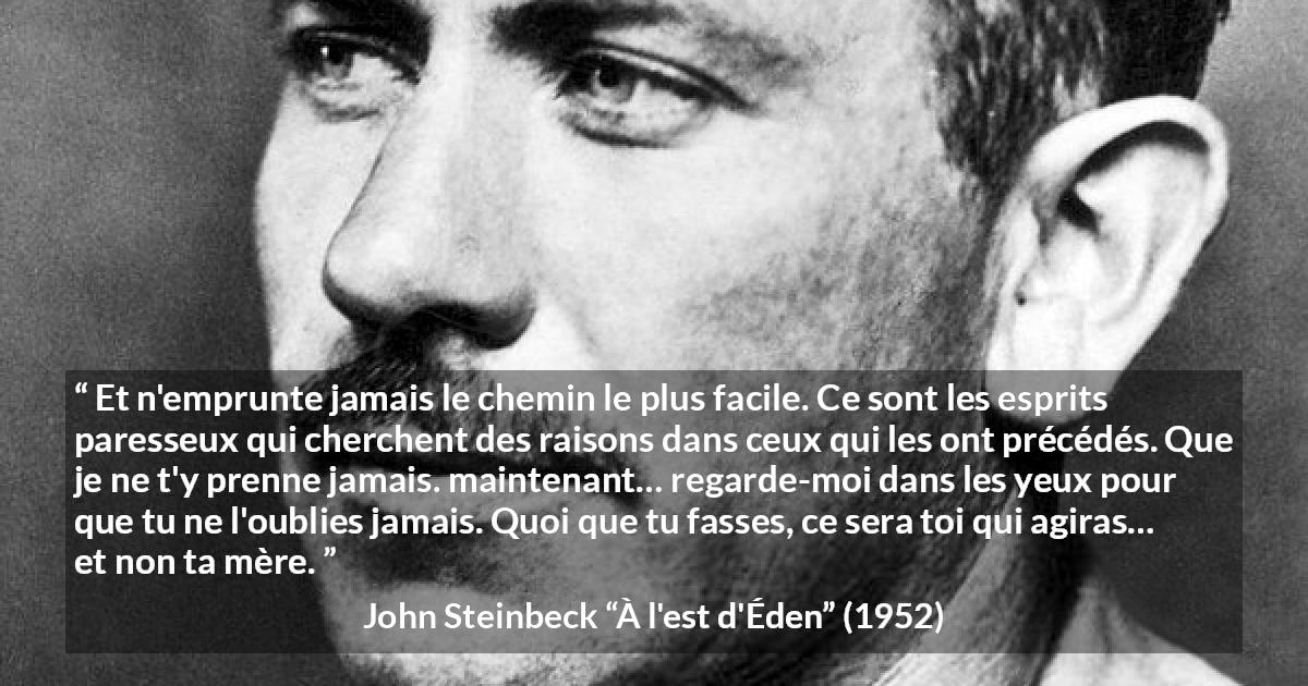 Citation de John Steinbeck sur l'excuse tirée de À l'est d'Éden - Et n'emprunte jamais le chemin le plus facile. Ce sont les esprits paresseux qui cherchent des raisons dans ceux qui les ont précédés. Que je ne t'y prenne jamais. maintenant… regarde-moi dans les yeux pour que tu ne l'oublies jamais. Quoi que tu fasses, ce sera toi qui agiras… et non ta mère.