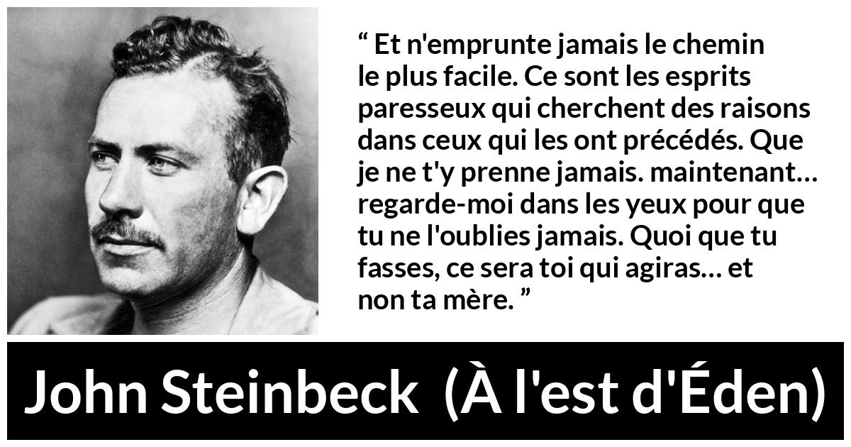 Citation de John Steinbeck sur l'excuse tirée de À l'est d'Éden - Et n'emprunte jamais le chemin le plus facile. Ce sont les esprits paresseux qui cherchent des raisons dans ceux qui les ont précédés. Que je ne t'y prenne jamais. maintenant… regarde-moi dans les yeux pour que tu ne l'oublies jamais. Quoi que tu fasses, ce sera toi qui agiras… et non ta mère.