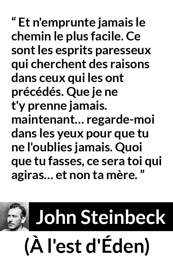 Citation de John Steinbeck sur l'excuse tirée de À l'est d'Éden - Et n'emprunte jamais le chemin le plus facile. Ce sont les esprits paresseux qui cherchent des raisons dans ceux qui les ont précédés. Que je ne t'y prenne jamais. maintenant… regarde-moi dans les yeux pour que tu ne l'oublies jamais. Quoi que tu fasses, ce sera toi qui agiras… et non ta mère.