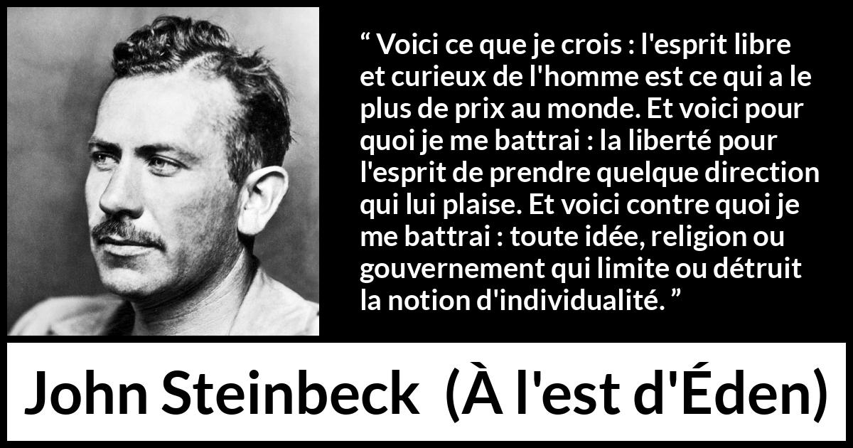 Citation de John Steinbeck sur l'oppression tirée de À l'est d'Éden - Voici ce que je crois : l'esprit libre et curieux de l'homme est ce qui a le plus de prix au monde. Et voici pour quoi je me battrai : la liberté pour l'esprit de prendre quelque direction qui lui plaise. Et voici contre quoi je me battrai : toute idée, religion ou gouvernement qui limite ou détruit la notion d'individualité.