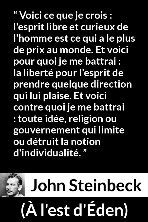 Citation de John Steinbeck sur l'oppression tirée de À l'est d'Éden - Voici ce que je crois : l'esprit libre et curieux de l'homme est ce qui a le plus de prix au monde. Et voici pour quoi je me battrai : la liberté pour l'esprit de prendre quelque direction qui lui plaise. Et voici contre quoi je me battrai : toute idée, religion ou gouvernement qui limite ou détruit la notion d'individualité.