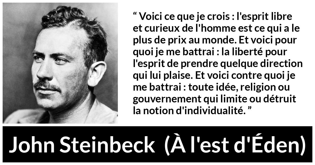 Citation de John Steinbeck sur l'oppression tirée de À l'est d'Éden - Voici ce que je crois : l'esprit libre et curieux de l'homme est ce qui a le plus de prix au monde. Et voici pour quoi je me battrai : la liberté pour l'esprit de prendre quelque direction qui lui plaise. Et voici contre quoi je me battrai : toute idée, religion ou gouvernement qui limite ou détruit la notion d'individualité.
