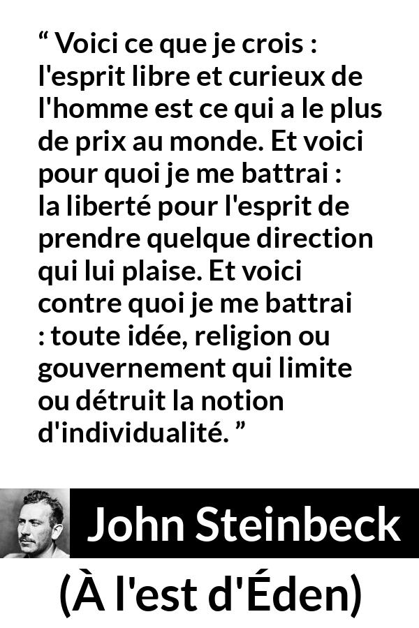 Citation de John Steinbeck sur l'oppression tirée de À l'est d'Éden - Voici ce que je crois : l'esprit libre et curieux de l'homme est ce qui a le plus de prix au monde. Et voici pour quoi je me battrai : la liberté pour l'esprit de prendre quelque direction qui lui plaise. Et voici contre quoi je me battrai : toute idée, religion ou gouvernement qui limite ou détruit la notion d'individualité.