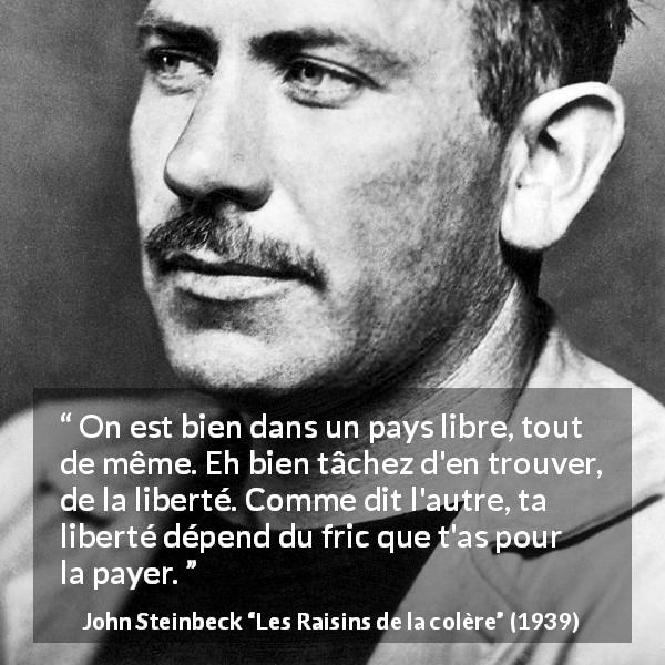 Citation de John Steinbeck sur la liberté tirée des Raisins de la colère - On est bien dans un pays libre, tout de même. Eh bien tâchez d'en trouver, de la liberté. Comme dit l'autre, ta liberté dépend du fric que t'as pour la payer.