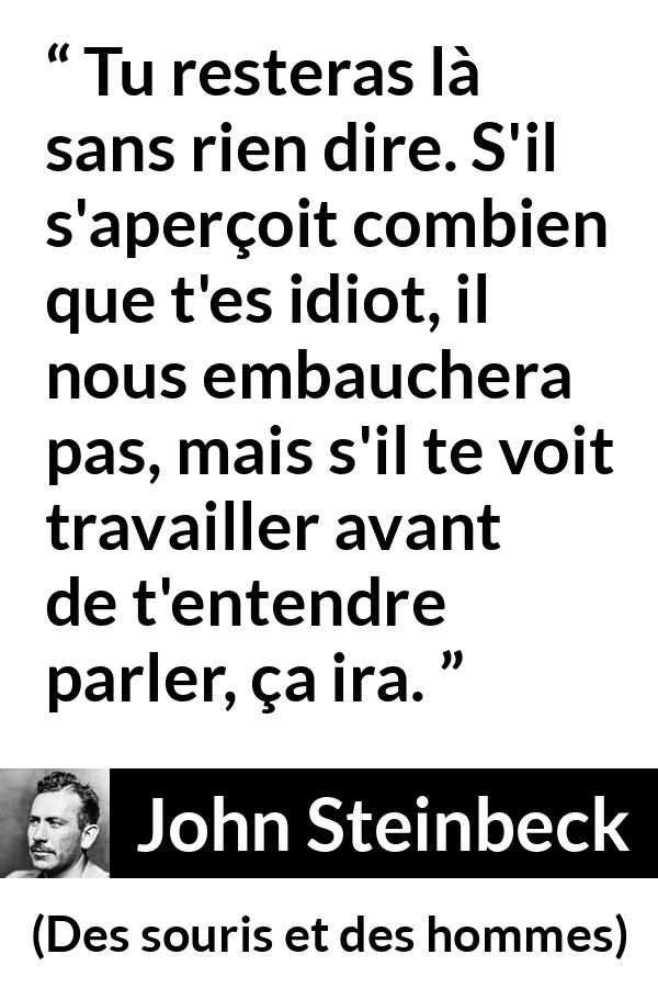 Citation de John Steinbeck sur la stupidité tirée de Des souris et des hommes - Tu resteras là sans rien dire. S'il s'aperçoit combien que t'es idiot, il nous embauchera pas, mais s'il te voit travailler avant de t'entendre parler, ça ira.