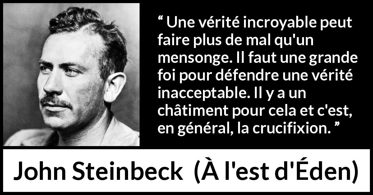 Citation de John Steinbeck sur le courage tirée de À l'est d'Éden - Une vérité incroyable peut faire plus de mal qu'un mensonge. Il faut une grande foi pour défendre une vérité inacceptable. Il y a un châtiment pour cela et c'est, en général, la crucifixion.