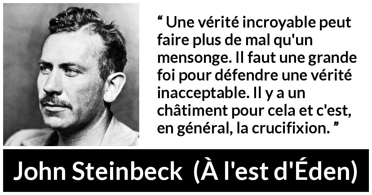 Citation de John Steinbeck sur le courage tirée de À l'est d'Éden - Une vérité incroyable peut faire plus de mal qu'un mensonge. Il faut une grande foi pour défendre une vérité inacceptable. Il y a un châtiment pour cela et c'est, en général, la crucifixion.