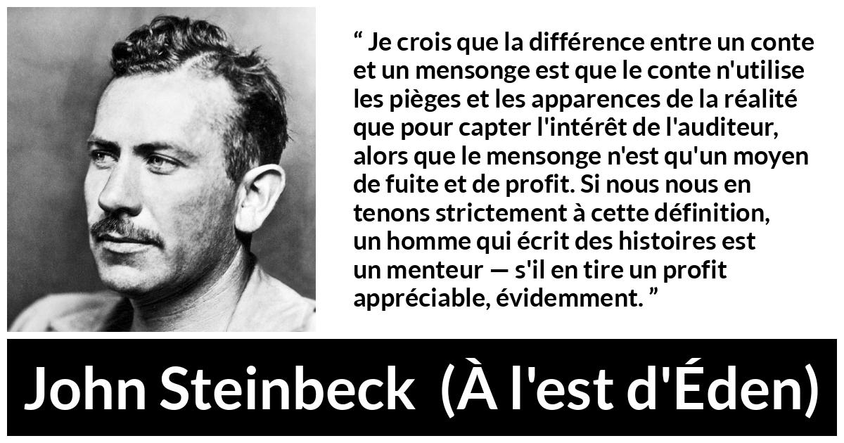 Citation de John Steinbeck sur le mensonge tirée de À l'est d'Éden - Je crois que la différence entre un conte et un mensonge est que le conte n'utilise les pièges et les apparences de la réalité que pour capter l'intérêt de l'auditeur, alors que le mensonge n'est qu'un moyen de fuite et de profit. Si nous nous en tenons strictement à cette définition, un homme qui écrit des histoires est un menteur — s'il en tire un profit appréciable, évidemment.