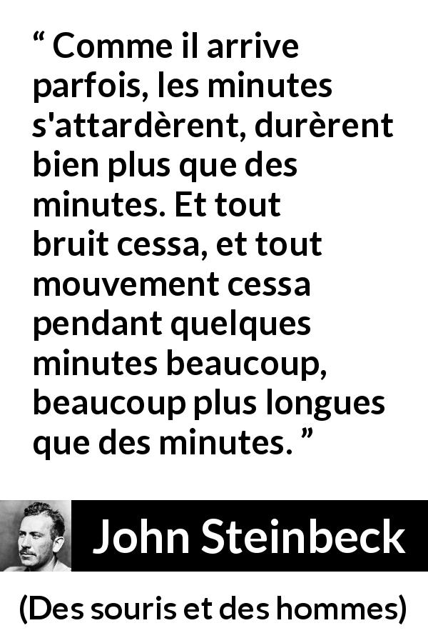 Citation de John Steinbeck sur le silence tirée de Des souris et des hommes - Comme il arrive parfois, les minutes s'attardèrent, durèrent bien plus que des minutes. Et tout bruit cessa, et tout mouvement cessa pendant quelques minutes beaucoup, beaucoup plus longues que des minutes.