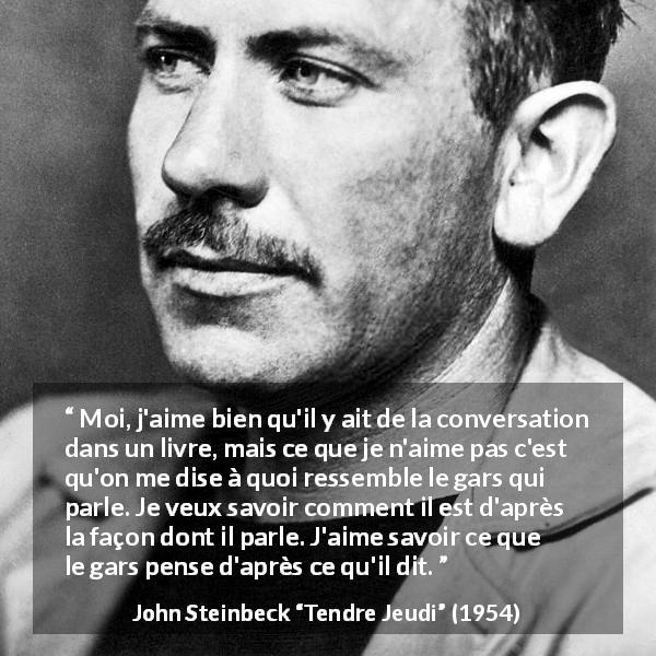 Citation de John Steinbeck sur les livres tirée de Tendre Jeudi - Moi, j'aime bien qu'il y ait de la conversation dans un livre, mais ce que je n'aime pas c'est qu'on me dise à quoi ressemble le gars qui parle. Je veux savoir comment il est d'après la façon dont il parle. J'aime savoir ce que le gars pense d'après ce qu'il dit.