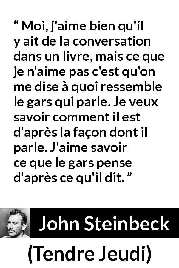 Citation de John Steinbeck sur les livres tirée de Tendre Jeudi - Moi, j'aime bien qu'il y ait de la conversation dans un livre, mais ce que je n'aime pas c'est qu'on me dise à quoi ressemble le gars qui parle. Je veux savoir comment il est d'après la façon dont il parle. J'aime savoir ce que le gars pense d'après ce qu'il dit.