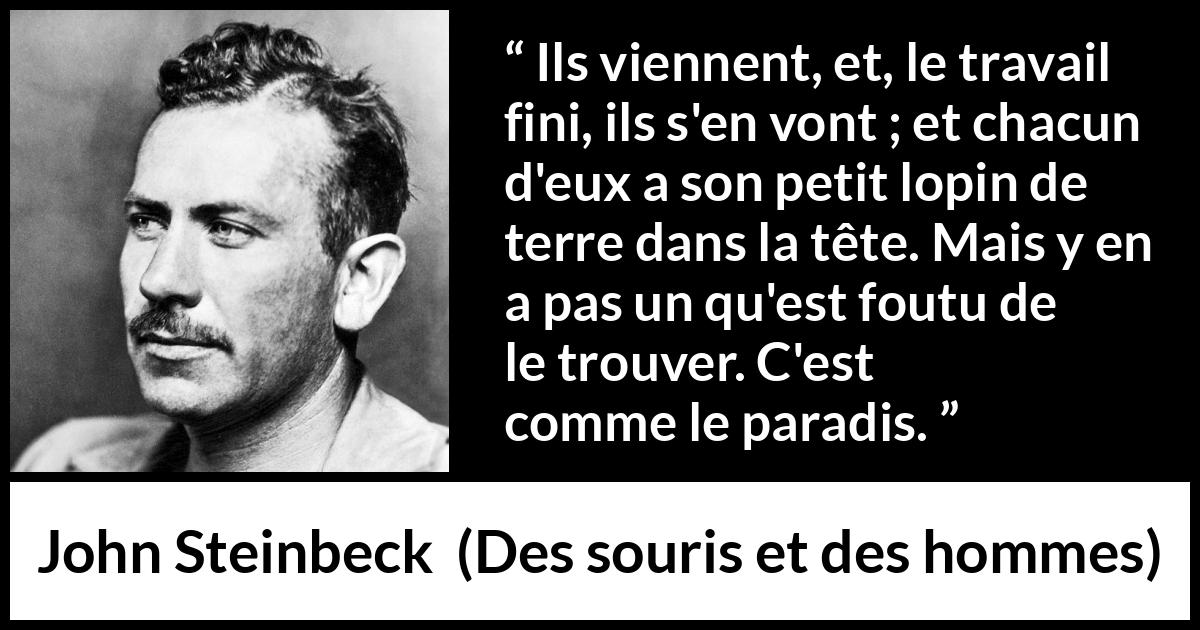 Citation de John Steinbeck sur les paradis tirée de Des souris et des hommes - Ils viennent, et, le travail fini, ils s'en vont ; et chacun d'eux a son petit lopin de terre dans la tête. Mais y en a pas un qu'est foutu de le trouver. C'est comme le paradis.