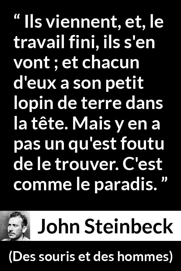Citation de John Steinbeck sur les paradis tirée de Des souris et des hommes - Ils viennent, et, le travail fini, ils s'en vont ; et chacun d'eux a son petit lopin de terre dans la tête. Mais y en a pas un qu'est foutu de le trouver. C'est comme le paradis.