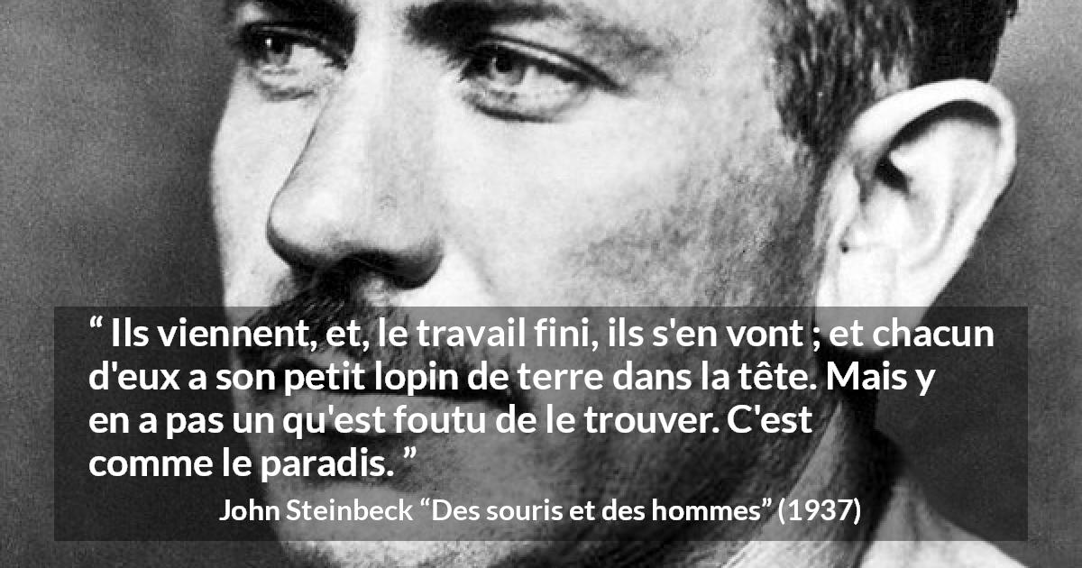Citation de John Steinbeck sur les paradis tirée de Des souris et des hommes - Ils viennent, et, le travail fini, ils s'en vont ; et chacun d'eux a son petit lopin de terre dans la tête. Mais y en a pas un qu'est foutu de le trouver. C'est comme le paradis.