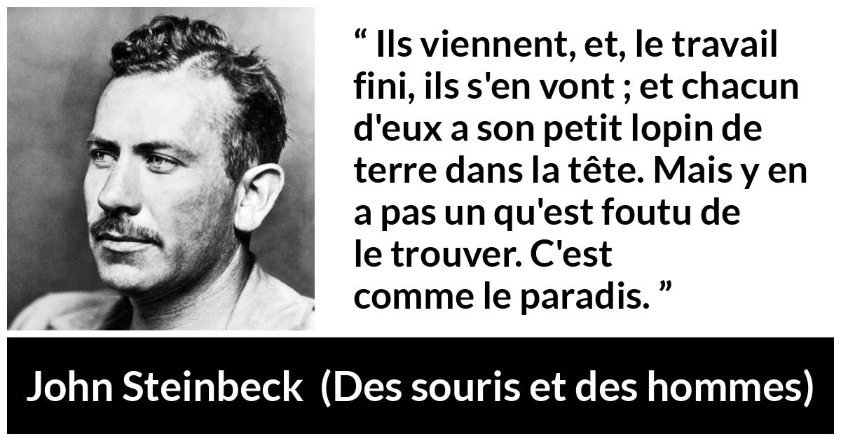 Citation de John Steinbeck sur les paradis tirée de Des souris et des hommes - Ils viennent, et, le travail fini, ils s'en vont ; et chacun d'eux a son petit lopin de terre dans la tête. Mais y en a pas un qu'est foutu de le trouver. C'est comme le paradis.