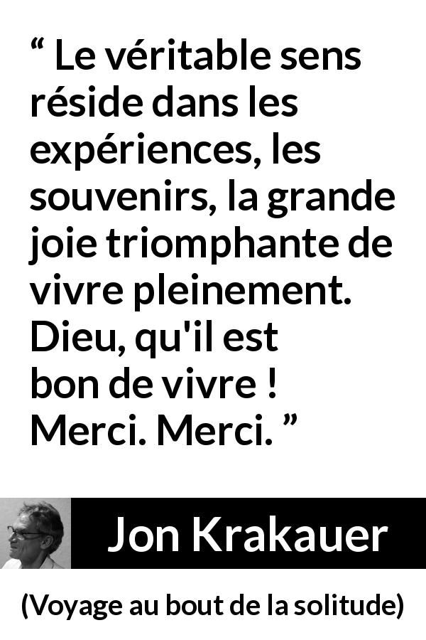 Citation de Jon Krakauer sur l'expérience tirée de Voyage au bout de la solitude - Le véritable sens réside dans les expériences, les souvenirs, la grande joie triomphante de vivre pleinement. Dieu, qu'il est bon de vivre ! Merci. Merci.