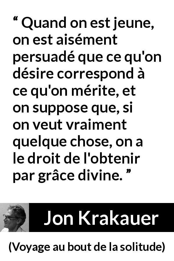 Citation de Jon Krakauer sur la jeunesse tirée de Voyage au bout de la solitude - Quand on est jeune, on est aisément persuadé que ce qu'on désire correspond à ce qu'on mérite, et on suppose que, si on veut vraiment quelque chose, on a le droit de l'obtenir par grâce divine.