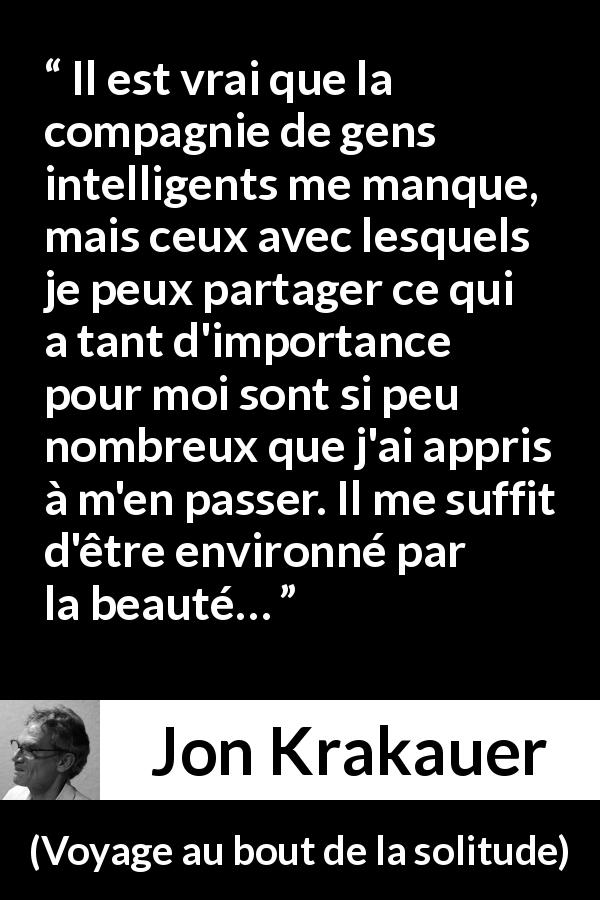 Citation de Jon Krakauer sur la solitude tirée de Voyage au bout de la solitude - Il est vrai que la compagnie de gens intelligents me manque, mais ceux avec lesquels je peux partager ce qui a tant d'importance pour moi sont si peu nombreux que j'ai appris à m'en passer. Il me suffit d'être environné par la beauté…