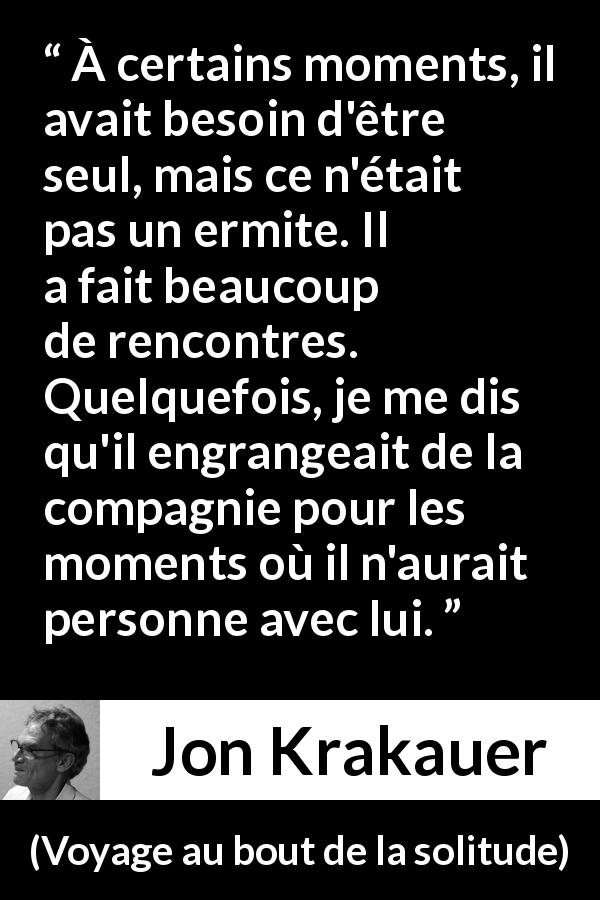 Citation de Jon Krakauer sur la solitude tirée de Voyage au bout de la solitude - À certains moments, il avait besoin d'être seul, mais ce n'était pas un ermite. Il a fait beaucoup de rencontres. Quelquefois, je me dis qu'il engrangeait de la compagnie pour les moments où il n'aurait personne avec lui.