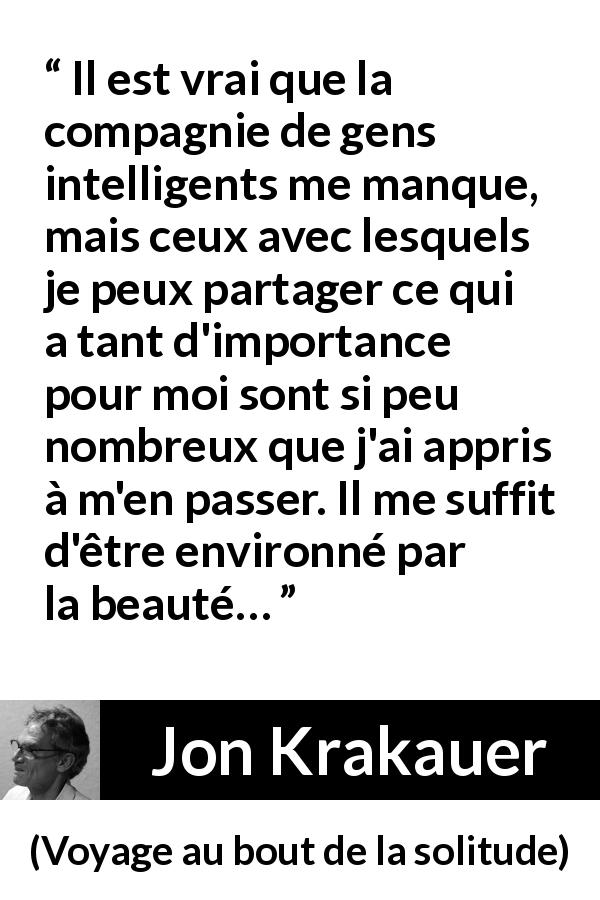 Citation de Jon Krakauer sur la solitude tirée de Voyage au bout de la solitude - Il est vrai que la compagnie de gens intelligents me manque, mais ceux avec lesquels je peux partager ce qui a tant d'importance pour moi sont si peu nombreux que j'ai appris à m'en passer. Il me suffit d'être environné par la beauté…