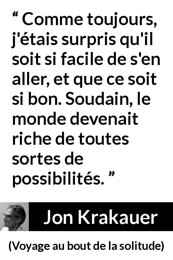 Citation de Jon Krakauer sur les possibilités tirée de Voyage au bout de la solitude - Comme toujours, j'étais surpris qu'il soit si facile de s'en aller, et que ce soit si bon. Soudain, le monde devenait riche de toutes sortes de possibilités.