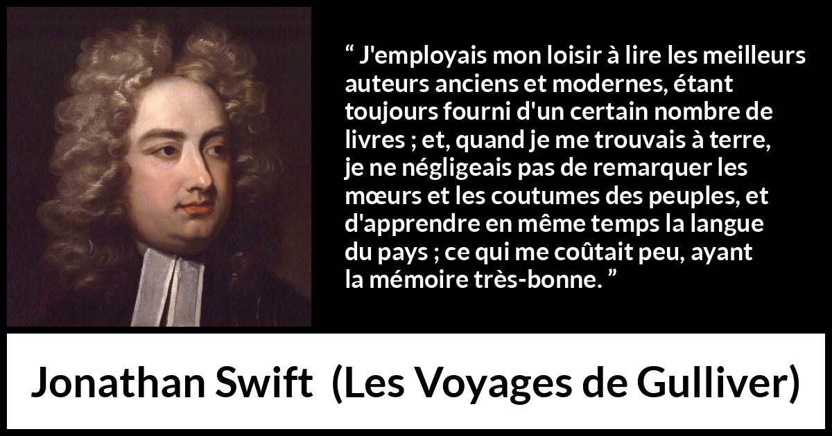 Citation de Jonathan Swift sur la lecture tirée des Voyages de Gulliver - J'employais mon loisir à lire les meilleurs auteurs anciens et modernes, étant toujours fourni d'un certain nombre de livres ; et, quand je me trouvais à terre, je ne négligeais pas de remarquer les mœurs et les coutumes des peuples, et d'apprendre en même temps la langue du pays ; ce qui me coûtait peu, ayant la mémoire très-bonne.