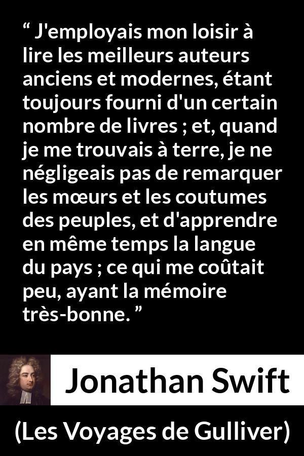Citation de Jonathan Swift sur la lecture tirée des Voyages de Gulliver - J'employais mon loisir à lire les meilleurs auteurs anciens et modernes, étant toujours fourni d'un certain nombre de livres ; et, quand je me trouvais à terre, je ne négligeais pas de remarquer les mœurs et les coutumes des peuples, et d'apprendre en même temps la langue du pays ; ce qui me coûtait peu, ayant la mémoire très-bonne.