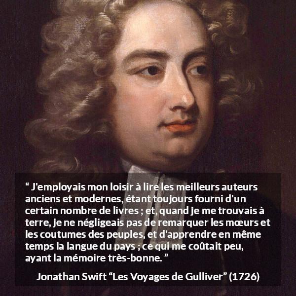Citation de Jonathan Swift sur la lecture tirée des Voyages de Gulliver - J'employais mon loisir à lire les meilleurs auteurs anciens et modernes, étant toujours fourni d'un certain nombre de livres ; et, quand je me trouvais à terre, je ne négligeais pas de remarquer les mœurs et les coutumes des peuples, et d'apprendre en même temps la langue du pays ; ce qui me coûtait peu, ayant la mémoire très-bonne.