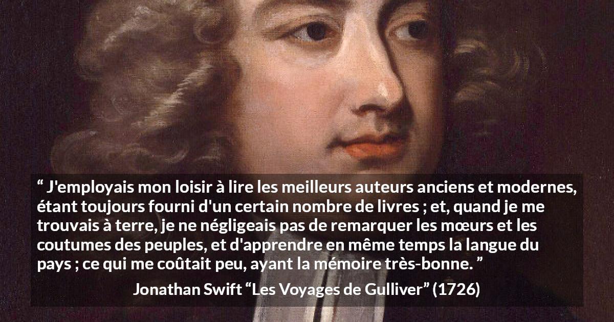 Citation de Jonathan Swift sur la lecture tirée des Voyages de Gulliver - J'employais mon loisir à lire les meilleurs auteurs anciens et modernes, étant toujours fourni d'un certain nombre de livres ; et, quand je me trouvais à terre, je ne négligeais pas de remarquer les mœurs et les coutumes des peuples, et d'apprendre en même temps la langue du pays ; ce qui me coûtait peu, ayant la mémoire très-bonne.