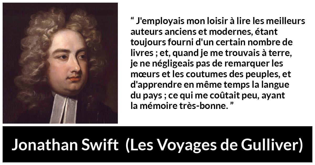 Citation de Jonathan Swift sur la lecture tirée des Voyages de Gulliver - J'employais mon loisir à lire les meilleurs auteurs anciens et modernes, étant toujours fourni d'un certain nombre de livres ; et, quand je me trouvais à terre, je ne négligeais pas de remarquer les mœurs et les coutumes des peuples, et d'apprendre en même temps la langue du pays ; ce qui me coûtait peu, ayant la mémoire très-bonne.