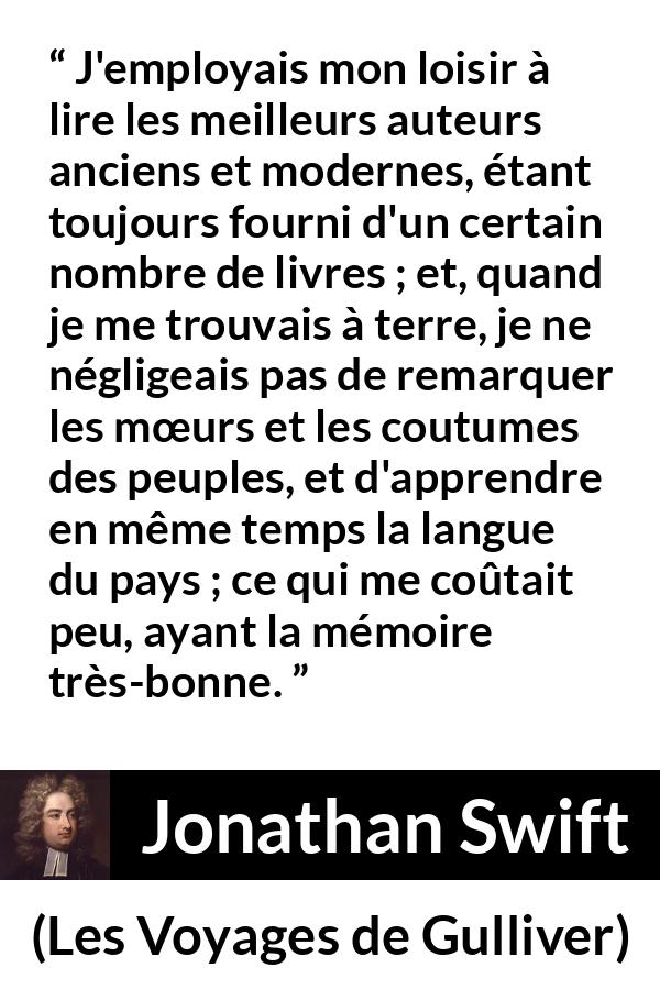 Citation de Jonathan Swift sur la lecture tirée des Voyages de Gulliver - J'employais mon loisir à lire les meilleurs auteurs anciens et modernes, étant toujours fourni d'un certain nombre de livres ; et, quand je me trouvais à terre, je ne négligeais pas de remarquer les mœurs et les coutumes des peuples, et d'apprendre en même temps la langue du pays ; ce qui me coûtait peu, ayant la mémoire très-bonne.