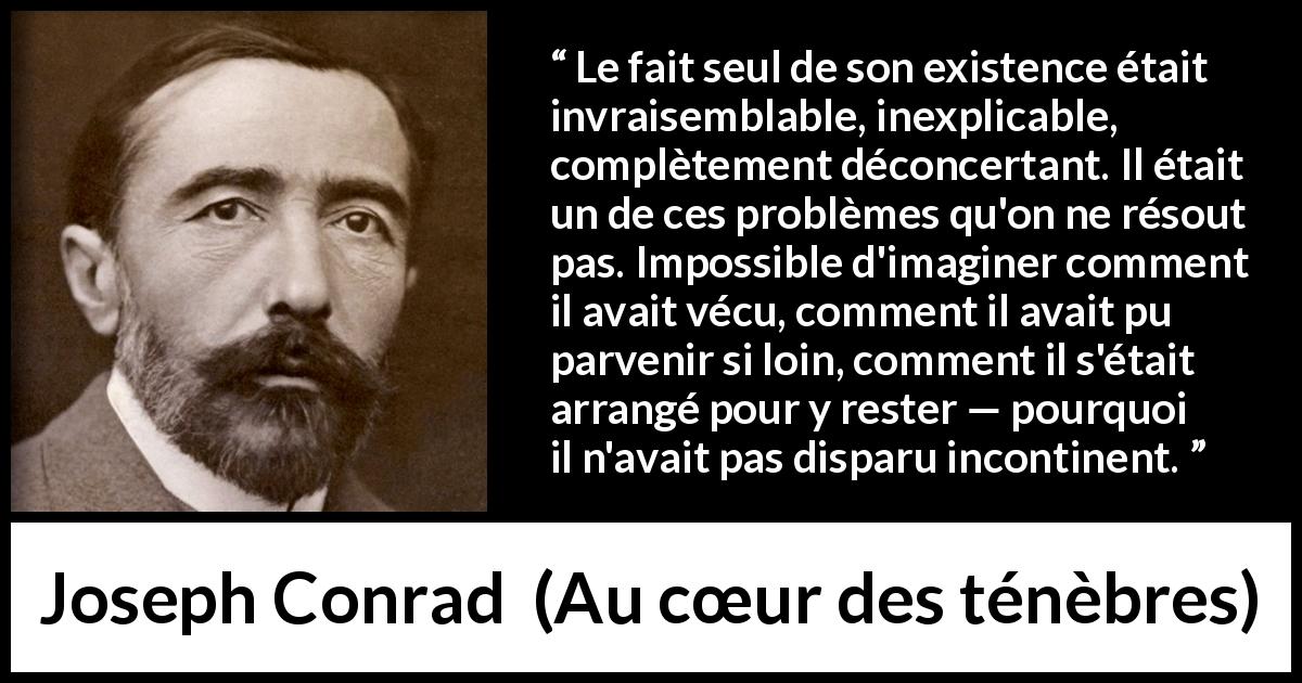 Citation de Joseph Conrad sur l'existence tirée d'Au cœur des ténèbres - Le fait seul de son existence était invraisemblable, inexplicable, complètement déconcertant. Il était un de ces problèmes qu'on ne résout pas. Impossible d'imaginer comment il avait vécu, comment il avait pu parvenir si loin, comment il s'était arrangé pour y rester — pourquoi il n'avait pas disparu incontinent.